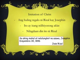 Imitation of Christ
- Ang huling regalo ni Rizal kay Josephin
- Ito ay isang relihiyosong aklat
- Nilagdaan din ito ni Rizal
Sa aking mahal at nalulungkot na asawa, Josephin
Disyembre 30, 1896
Jose Rizal
 