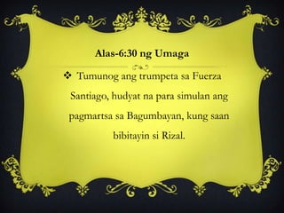 Alas-6:30 ng Umaga
 Tumunog ang trumpeta sa Fuerza
Santiago, hudyat na para simulan ang
pagmartsa sa Bagumbayan, kung saan
bibitayin si Rizal.
 