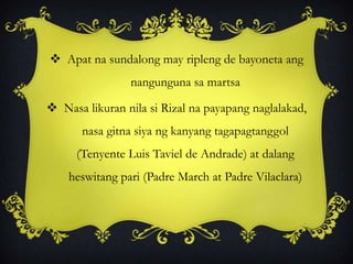  Apat na sundalong may ripleng de bayoneta ang
nangunguna sa martsa
 Nasa likuran nila si Rizal na payapang naglalakad,
nasa gitna siya ng kanyang tagapagtanggol
(Tenyente Luis Taviel de Andrade) at dalang
heswitang pari (Padre March at Padre Vilaclara)
 