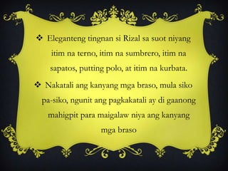  Eleganteng tingnan si Rizal sa suot niyang
itim na terno, itim na sumbrero, itim na
sapatos, putting polo, at itim na kurbata.
 Nakatali ang kanyang mga braso, mula siko
pa-siko, ngunit ang pagkakatali ay di gaanong
mahigpit para maigalaw niya ang kanyang
mga braso
 