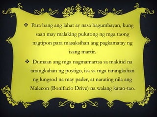  Para bang ang lahat ay nasa bagumbayan, kung
saan may malaking pulutong ng mga taong
nagtipon para masaksihan ang pagkamatay ng
isang martir.
 Dumaan ang mga nagmamartsa sa makitid na
tarangkahan ng postigo, isa sa mga tarangkahan
ng lungsod na may pader, at narating nila ang
Malecon (Bonifacio Drive) na walang katao-tao.
 