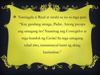  Tumingala si Rizal at sinabi sa isa sa mga pari:
“Kay gandang umaga, Padre. Anong payapa
ang umagang ito! Naaninag ang Corregidor at
mga bundok ng Cavite! Sa mga umagang
tulad nito, namamasyal kami ng aking
kasintahan.”
 