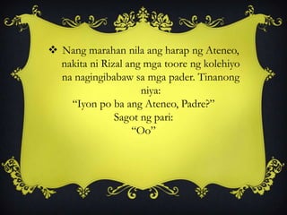  Nang marahan nila ang harap ng Ateneo,
nakita ni Rizal ang mga toore ng kolehiyo
na nagingibabaw sa mga pader. Tinanong
niya:
“Iyon po ba ang Ateneo, Padre?”
Sagot ng pari:
“Oo”
 