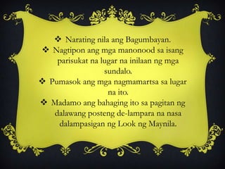  Narating nila ang Bagumbayan.
 Nagtipon ang mga manonood sa isang
parisukat na lugar na inilaan ng mga
sundalo.
 Pumasok ang mga nagmamartsa sa lugar
na ito.
 Madamo ang bahaging ito sa pagitan ng
dalawang posteng de-lampara na nasa
dalampasigan ng Look ng Maynila.
 