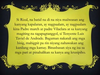 Si Rizal, na batid na di na niya maiiwasan ang
kanyang kapalaran, ay nagpaalam, ay nagpaalam
kina Padre march at padre Vilaclara at sa kanyang
magiting na tagapagtanggol, si Tenyente Luis
Taviel de Andrade. Bagaman nakatali ang mga
bisig, mahigpit pa rin niyang nahawakan ang
kanilang mga kamay. Binasbasan siya ng isa sa
mga pari at pinahalikan sa kanya ang krusipiho.
 