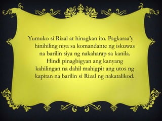 Yumuko si Rizal at hinagkan ito. Pagkaraa’y
hinihiling niya sa komandante ng iskuwas
na barilin siya ng nakaharap sa kanila.
Hindi pinagbigyan ang kanyang
kahilingan na dahil mahigpit ang utos ng
kapitan na barilin si Rizal ng nakatalikod.
 