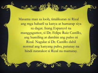 Masama man sa loob, tinalikuran ni Rizal
ang mga babaril sa kanya at humarap siya
sa dagat. Isang Espanyol na
manggagamot, si Dr. Felipe Ruiz Castillo,
ang humiling at damhin ang pulso ni
Rizal. Nagulat si Dr. Castillo dahil
normal ang kanyang pulso, patunay na
hindi natatakot si Rizal na mamatay.
 