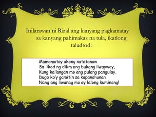 Inilarawan ni Rizal ang kanyang pagkamatay
sa kanyang pahimakas na tula, ikatlong
taludtod:
Mamamatay akong natatanaw
Sa likod ng dilim ang bukang liwayway,
Kung kailangan mo ang pulang pangulay,
Dugo ko’y gamitin sa kapanahunan
Nang ang liwanag mo ay lalong kuminang!
 