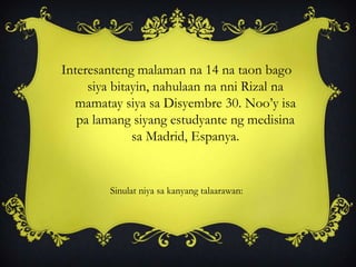 Interesanteng malaman na 14 na taon bago
siya bitayin, nahulaan na nni Rizal na
mamatay siya sa Disyembre 30. Noo’y isa
pa lamang siyang estudyante ng medisina
sa Madrid, Espanya.
Sinulat niya sa kanyang talaarawan:
 