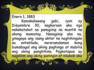 Enero 1, 1883
Kamakalawang gabi, iyon ay
Disyembre 30, nagkaroon ako nga
nakakatakot na panaginip na muntik na
akong mamatay. Nanaginip ako na,
ginagaya ang isang aktor na naghihingalo
sa enteblado, nararamdaman kong
bumabagal ang aking paghinga at mabilis
ang aking panghihina. Pagkatapos ay
nagdilim ang aking paningin at nilukob ako
ng kadiliman ito ang kamatayan.
 