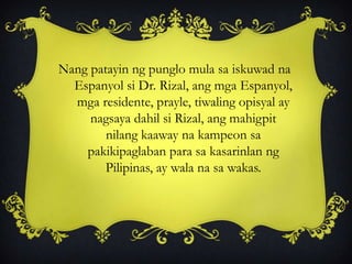 Nang patayin ng punglo mula sa iskuwad na
Espanyol si Dr. Rizal, ang mga Espanyol,
mga residente, prayle, tiwaling opisyal ay
nagsaya dahil si Rizal, ang mahigpit
nilang kaaway na kampeon sa
pakikipaglaban para sa kasarinlan ng
Pilipinas, ay wala na sa wakas.
 