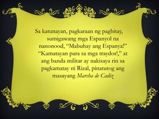 Sa katunayan, pagkaraan ng pagbitay,
sumigawang mga Espanyol na
nanonood, “Mabuhay ang Espanya!”
“Kamatayan para sa mga traydor!,” at
ang banda militar ay nakisaya rin sa
pagkamatay ni Rizal, pinatutog ang
masayang Marcha de Cadiz
 