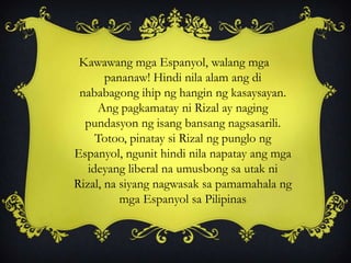 Kawawang mga Espanyol, walang mga
pananaw! Hindi nila alam ang di
nababagong ihip ng hangin ng kasaysayan.
Ang pagkamatay ni Rizal ay naging
pundasyon ng isang bansang nagsasarili.
Totoo, pinatay si Rizal ng punglo ng
Espanyol, ngunit hindi nila napatay ang mga
ideyang liberal na umusbong sa utak ni
Rizal, na siyang nagwasak sa pamamahala ng
mga Espanyol sa Pilipinas
 
