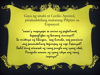 Gaya ng sinabi ni Cecilio Apostol,
pinakadakilang makatang Pilipino sa
Espanyol:
“nawa‟y mapayapa sa anino ng pagkalimot,
tagapagligtas ng bansang sinusupil!
Sa misteryo ng libingan, „wag lumuha, wag pansinin
ang panandaliang tagumpay ng mga Espanyol!
Dahil kung winasak ng isang punglo ang iyong utak,
Pinaguho naman ng iyong ideya ang isang
imperyo!”
 