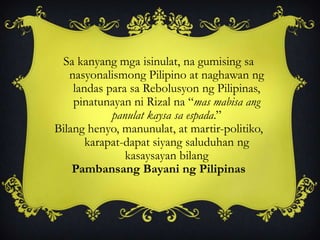 Sa kanyang mga isinulat, na gumising sa
nasyonalismong Pilipino at naghawan ng
landas para sa Rebolusyon ng Pilipinas,
pinatunayan ni Rizal na “mas mabisa ang
panulat kaysa sa espada.”
Bilang henyo, manunulat, at martir-politiko,
karapat-dapat siyang saluduhan ng
kasaysayan bilang
Pambansang Bayani ng Pilipinas
 