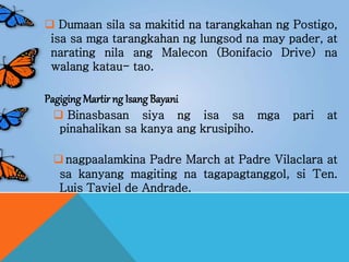  Dumaan sila sa makitid na tarangkahan ng Postigo,
isa sa mga tarangkahan ng lungsod na may pader, at
narating nila ang Malecon (Bonifacio Drive) na
walang katau- tao.
Pagiging Martir ng Isang Bayani
 Binasbasan siya ng isa sa mga pari at
pinahalikan sa kanya ang krusipiho.
 nagpaalamkina Padre March at Padre Vilaclara at
sa kanyang magiting na tagapagtanggol, si Ten.
Luis Taviel de Andrade.
 