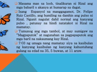  Masama man sa loob, tinalikuran ni Rizal ang
mga babaril s akanya at humarap sa dagat.
 Isang Espanyol na manggagamot, Dr. Felipe
Ruiz Castillo, ang humiling na damhin ang pulso ni
Rizal. Ngunit nagulat dahil normal ang kanyang
pulso , patunay na hindi natatakot si Rizal na
mamatay.
 Tumunog ang mga tambol, at may sumigaw na
“Magpaputok” at nagunahan sa pagpapaputok ang
mga baril na nakaumang kay Rizal.
 7:03 ng umaga nang mamatay siya sa kasibulan
ng kanyang kasibulan ng kanyang kahustuhang
gulang sa edad na 35, 5 buwan, at 11 araw.
 
