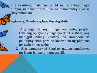 Interesanteng malaman na 14 na taon bago siya
bitayin, nahulaan na ni Rizal na mamamatay siya sa
Disyembre 30.
Pagkaraang Mamatayang Isang Bayaning Martir
 Ang mga Espanyol, mga residente, prayle,
tiwalang opisyal ay nagsaya dahil si Rizal, ang
mahigpit nilang kaaway na kampeon sa
pakikipaglaban para sa kasarinlan ng pilipinas
ay wala na sa wakas.
 Ang pagmatay ni Rizal ay naging pundasyon
ng isang bansang nagsasarili.
 