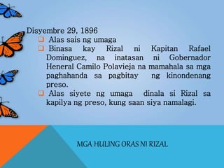 MGA HULING ORAS NI RIZAL
Disyembre 29, 1896
 Alas sais ng umaga
 Binasa kay Rizal ni Kapitan Rafael
Dominguez, na inatasan ni Gobernador
Heneral Camilo Polavieja na mamahala sa mga
paghahanda sa pagbitay ng kinondenang
preso.
 Alas siyete ng umaga dinala si Rizal sa
kapilya ng preso, kung saan siya namalagi.
 