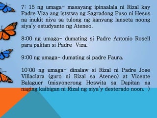 7: 15 ng umaga- masayang ipinaalala ni Rizal kay
Padre Viza ang iststwa ng Sagradong Puso ni Hesus
na inukit niya sa tulong ng kanyang lanseta noong
siya’y estudyante ng Ateneo.
8:00 ng umaga- dumating si Padre Antonio Rosell
para palitan si Padre Viza.
9:00 ng umaga- dumating si padre Faura.
10:00 ng umaga- dinalaw si Rizal ni Padre Jose
Villaclara (guro ni Rizal sa Ateneo) at Vicente
Balaguer (misyonerong Heswita sa Dapitan na
naging kaibigan ni Rizal ng siya’y desterado noon. )
 