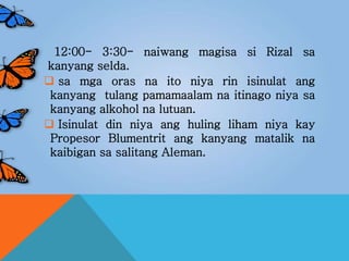 12:00- 3:30- naiwang magisa si Rizal sa
kanyang selda.
 sa mga oras na ito niya rin isinulat ang
kanyang tulang pamamaalam na itinago niya sa
kanyang alkohol na lutuan.
 Isinulat din niya ang huling liham niya kay
Propesor Blumentrit ang kanyang matalik na
kaibigan sa salitang Aleman.
 