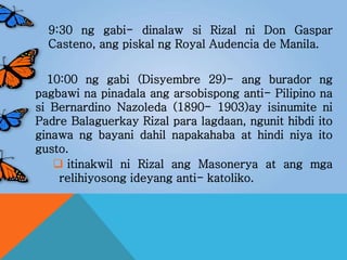 9:30 ng gabi- dinalaw si Rizal ni Don Gaspar
Casteno, ang piskal ng Royal Audencia de Manila.
10:00 ng gabi (Disyembre 29)- ang burador ng
pagbawi na pinadala ang arsobispong anti- Pilipino na
si Bernardino Nazoleda (1890- 1903)ay isinumite ni
Padre Balaguerkay Rizal para lagdaan, ngunit hibdi ito
ginawa ng bayani dahil napakahaba at hindi niya ito
gusto.
 itinakwil ni Rizal ang Masonerya at ang mga
relihiyosong ideyang anti- katoliko.
 