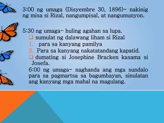 3:00 ng umaga (Disyembre 30, 1896)- nakinig
ng misa si Rizal, nangumpisal, at nangumunyon.
5:30 ng umaga- huling agahan sa lupa.
 sumulat ng dalawang liham si Rizal
1. para sa kanyang pamilya
2. Para sa kanyang nakatatandang kapatid.
 dumating si Josephine Bracken kasama si
Josefa.
6:00 ng umaga- naghanda ang mga sundalo
para sa pagmartsa sa bagumbayan, sinulatan
ang kanyang mga mahal na magulang.
 