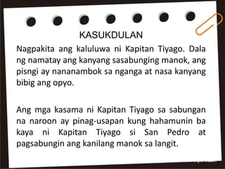 KASUKDULAN
Nagpakita ang kaluluwa ni Kapitan Tiyago. Dala
ng namatay ang kanyang sasabunging manok, ang
pisngi ay nananambok sa nganga at nasa kanyang
bibig ang opyo.
Ang mga kasama ni Kapitan Tiyago sa sabungan
na naroon ay pinag-usapan kung hahamunin ba
kaya ni Kapitan Tiyago si San Pedro at
pagsabungin ang kanilang manok sa langit.
 