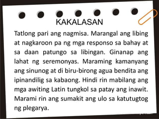 KAKALASAN
Tatlong pari ang nagmisa. Marangal ang libing
at nagkaroon pa ng mga responso sa bahay at
sa daan patungo sa libingan. Ginanap ang
lahat ng seremonyas. Maraming kamanyang
ang sinunog at di biru-birong agua bendita ang
ipinandilig sa kabaong. Hindi rin mabilang ang
mga awiting Latin tungkol sa patay ang inawit.
Marami rin ang sumakit ang ulo sa katutugtog
ng plegarya.
 