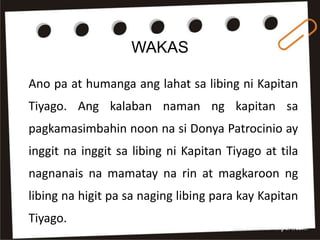 WAKAS
Ano pa at humanga ang lahat sa libing ni Kapitan
Tiyago. Ang kalaban naman ng kapitan sa
pagkamasimbahin noon na si Donya Patrocinio ay
inggit na inggit sa libing ni Kapitan Tiyago at tila
nagnanais na mamatay na rin at magkaroon ng
libing na higit pa sa naging libing para kay Kapitan
Tiyago.
 
