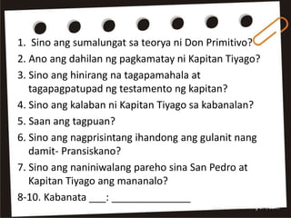 1. Sino ang sumalungat sa teorya ni Don Primitivo?
2. Ano ang dahilan ng pagkamatay ni Kapitan Tiyago?
3. Sino ang hinirang na tagapamahala at
tagapagpatupad ng testamento ng kapitan?
4. Sino ang kalaban ni Kapitan Tiyago sa kabanalan?
5. Saan ang tagpuan?
6. Sino ang nagprisintang ihandong ang gulanit nang
damit- Pransiskano?
7. Sino ang naniniwalang pareho sina San Pedro at
Kapitan Tiyago ang mananalo?
8-10. Kabanata ___: ______________
 