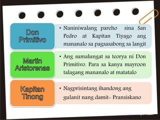• Naniniwalang pareho sina San
Pedro at Kapitan Tiyago ang
mananalo sa pagsasabong sa langit
• Ang sumalungat sa teorya ni Don
Primitivo. Para sa kanya mayroon
talagang mananalo at matatalo
• Nagprisintang ihandong ang
gulanit nang damit- Pransiskano
 