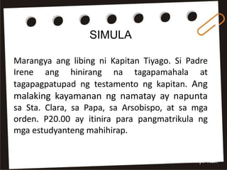 SIMULA
Marangya ang libing ni Kapitan Tiyago. Si Padre
Irene ang hinirang na tagapamahala at
tagapagpatupad ng testamento ng kapitan. Ang
malaking kayamanan ng namatay ay napunta
sa Sta. Clara, sa Papa, sa Arsobispo, at sa mga
orden. P20.00 ay itinira para pangmatrikula ng
mga estudyanteng mahihirap.
 