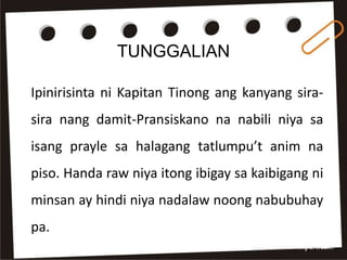 TUNGGALIAN
Ipinirisinta ni Kapitan Tinong ang kanyang sira-
sira nang damit-Pransiskano na nabili niya sa
isang prayle sa halagang tatlumpu’t anim na
piso. Handa raw niya itong ibigay sa kaibigang ni
minsan ay hindi niya nadalaw noong nabubuhay
pa.
 
