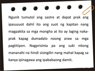 Ngunit tumutol ang sastre at dapat prak ang
ipasusuot dahil ito ang suot ng kapitan nang
magpakita sa mga mongha at ito ay laging naka-
prak kapag dumadalo noong araw sa mga
pagtitipon. Nagprisinta pa ang suki nitong
mananahi na hindi sisingilin nang mahal kapag sa
kanya ipinagawa ang ipababaong damit.
 
