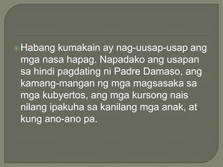  Habang

kumakain ay nag-uusap-usap ang
mga nasa hapag. Napadako ang usapan
sa hindi pagdating ni Padre Damaso, ang
kamang-mangan ng mga magsasaka sa
mga kubyertos, ang mga kursong nais
nilang ipakuha sa kanilang mga anak, at
kung ano-ano pa.

 