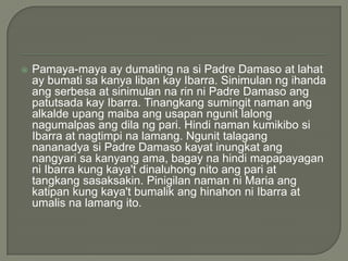 

Pamaya-maya ay dumating na si Padre Damaso at lahat
ay bumati sa kanya liban kay Ibarra. Sinimulan ng ihanda
ang serbesa at sinimulan na rin ni Padre Damaso ang
patutsada kay Ibarra. Tinangkang sumingit naman ang
alkalde upang maiba ang usapan ngunit lalong
nagumalpas ang dila ng pari. Hindi naman kumikibo si
Ibarra at nagtimpi na lamang. Ngunit talagang
nananadya si Padre Damaso kayat inungkat ang
nangyari sa kanyang ama, bagay na hindi mapapayagan
ni Ibarra kung kaya't dinaluhong nito ang pari at
tangkang sasaksakin. Pinigilan naman ni Maria ang
katipan kung kaya't bumalik ang hinahon ni Ibarra at
umalis na lamang ito.

 