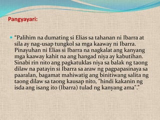 Pangyayari:
 “Palihim na dumating si Elias sa tahanan ni Ibarra at

sila ay nag-usap tungkol sa mga kaaway ni Ibarra.
Pinayuhan ni Elias si Ibarra na nagkalat ang kanyang
mga kaaway kahit na ang hangad niya ay kabutihan.
Sinabi rin nito ang pagkatuklas niya sa balak ng taong
dilaw na patayin si Ibarra sa araw ng pagpapasinaya sa
paaralan, bagamat mahiwatig ang binitiwang salita ng
taong dilaw sa taong kausap nito, "hindi kakanin ng
isda ang isang ito (Ibarra) tulad ng kanyang ama".”

 