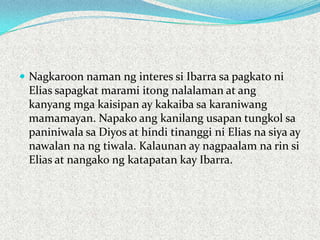  Nagkaroon naman ng interes si Ibarra sa pagkato ni

Elias sapagkat marami itong nalalaman at ang
kanyang mga kaisipan ay kakaiba sa karaniwang
mamamayan. Napako ang kanilang usapan tungkol sa
paniniwala sa Diyos at hindi tinanggi ni Elias na siya ay
nawalan na ng tiwala. Kalaunan ay nagpaalam na rin si
Elias at nangako ng katapatan kay Ibarra.

 