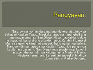 Sa araw na iyon ay darating ang Heneral at tutuloy sa
bahay ni Kapitan Tyago. Magkakaharap na nananghali ang
mga mayayaman sa San Diego. Nasa magkabilang dulo
ng hapag si Ibarra at ang alkalde mayor. Katabi ni Ibarra si
Maria sa gawing kanan at ang eskribano naman sa kaliwa.
Nandoon din sa hapag sina Kapitan Tyago, iba pang mga
kapitan ng bayan ng San Diego, mga prayle, mga kawani
ng pamahalaan at mga kaibigan nina Maria at Ibarra.
Nagtaka naman ang karamihan sapagkat hindi pa
dumarating si Padre Damaso.

 