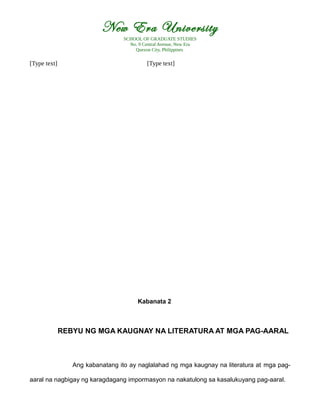 New Era University
SCHOOL OF GRADUATE STUDIES
No. 9 Central Avenue, New Era
Quezon City, Philippines
[Type text] [Type text]
Kabanata 2
REBYU NG MGA KAUGNAY NA LITERATURA AT MGA PAG-AARAL
Ang kabanatang ito ay naglalahad ng mga kaugnay na literatura at mga pag-
aaral na nagbigay ng karagdagang impormasyon na nakatulong sa kasalukuyang pag-aaral.
 