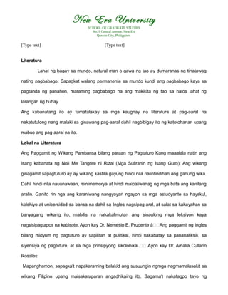 New Era University
SCHOOL OF GRADUATE STUDIES
No. 9 Central Avenue, New Era
Quezon City, Philippines
[Type text] [Type text]
Literatura
Lahat ng bagay sa mundo, natural man o gawa ng tao ay dumaranas ng tinatawag
nating pagbabago. Sapagkat walang permanente sa mundo kundi ang pagbabago kaya sa
pagtanda ng panahon, maraming pagbabago na ang makikita ng tao sa halos lahat ng
larangan ng buhay.
Ang kabanatang ito ay tumatalakay sa mga kaugnay na literatura at pag-aaral na
nakatutulong nang malaki sa ginawang pag-aaral dahil nagbibigay ito ng katotohanan upang
mabuo ang pag-aaral na ito.
Lokal na Literatura
Ang Paggamit ng Wikang Pambansa bilang paraan ng Pagtuturo Kung maaalala natin ang
isang kabanata ng Noli Me Tangere ni Rizal (Mga Suliranin ng Isang Guro). Ang wikang
ginagamit sapagtuturo ay ay wikang kastila gayung hindi nila naiintindihan ang ganung wika.
Dahil hindi nila nauunawaan, minimemorya at hindi maipaliwanag ng mga bata ang kanilang
aralin. Ganito rin nga ang karaniwang nangyayari ngayon sa mga estudyante sa hayskul,
kolehiyo at unibersidad sa bansa na dahil sa Ingles nagsipag-aral, at salat sa kakayahan sa
banyagang wikang ito, mabilis na nakakalimutan ang sinaulong mga leksiyon kaya
nagsisipagtapos na kabisote. Ayon kay Dr. Nemesio E. Prudente â€€Ang paggamit ng Ingles
bilang midyum ng pagtuturo ay sapilitan at pulitikal, hindi nakabatay sa pananaliksik, sa
siyensiya ng pagtuturo, at sa mga prinsipyong sikolohikal.€€ Ayon kay Dr. Amalia Cullarin
Rosales:
Mapanghamon, sapagka't napakaraming balakid ang susuungin ngmga nagmamalasakit sa
wikang Filipino upang maisakatuparan angadhikaing ito. Bagama't nakatagpo tayo ng
 