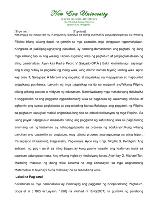 New Era University
SCHOOL OF GRADUATE STUDIES
No. 9 Central Avenue, New Era
Quezon City, Philippines
[Type text] [Type text]
kasangga sa katauhan ng Pangulong Estrada sa ating adhikaing pagpapalaganap sa wikang
Filipino bilang wikang dapat na gamitin sa mga paaralan, mga tanggapan ngpamahalaan,
Kongreso at pakikipag-ugnayang panlabas, ay damang-damanaman ang pagtutol ng ilang
mga kilalang tao na ang wikang Filipino aygawing wika ng pagtuturo at pakipagtalastasan ng
ating pamahalaan. Ayon kay Padre Pedro V. Salgado,OP:Â | Bakit kinakailanagn sayangin
ang buong buhay sa pagaaral ng ibang wika, kung meron naman tayong sariling wika. Ayon
kay Jose T. Saragosa: Â Marami ang nagsikap at nagsisikap na mapayaman at mapaunlad
angwikang pambansa. Layunin ng mga pagsisikap na ito na magamit angWikang Filipino
bilang wikang panturo o midyum ng edukasyon. Naniniwalaang mga makabayang dalubwika
o linggwistiko na ang paggamit ngpambansang wika sa pagtuturo ng kaalamang teknikal at
aghamin ang susisa pagkakaisa at pag-unlad ng bansa.Mahalaga ang paggamit ng Filipino
sa pagtuturo sapagkat malaki angmaitutulong nito sa intelektwalisasyon ng mga Pilipino. Sa
isang payak napagsusuri masasabi nating ang paggamit ng katutubong wika sa pagtuturong
anumang uri ng kaalaman ay nakapagpapabilis sa proseso ng edukasyon.Kung wikang
dayuhan ang gagamitin sa pagtuturo, may tatlong proseso angnagaganap sa ating isipan:
Persepsyon (Kaalaman), Pagsasalin, Pag-unawa. Ayon kay Engr. Virgillio S. Perdigon: Ang
suliranin ng pag - aaral sa ating bayan ay kung paano isasalin ang kaalaman mula sa
paaralan patungo sa masa. Ang wikang Ingles ay hindisiyang lunas. Ayon kay G. Michael Tan:
Madaling matututo ng ibang wika kasama na ang kahusayan sa mga asignaturang
Matematika at Siyensya kung mahusay na sa katutubong wika.
Lokal na Pag-aaral
Karamihan sa mga pananaliksik ay ipinahayag ang paggamit ng Kooperatibong Pagtuturo.
Borja et al ( 1995 in Leyson, 1998) na inilahad ni Rufo(2007) na gumawa ng parehong
 