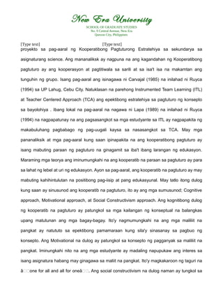 New Era University
SCHOOL OF GRADUATE STUDIES
No. 9 Central Avenue, New Era
Quezon City, Philippines
[Type text] [Type text]
proyekto sa pag-aaral ng Kooperatibong Pagtuturong Estratehiya sa sekundarya sa
asignaturang science. Ang mananaliksk ay nagpuna na ang kagandahan ng Kooperatibong
pagtuturo ay ang kooperasyon at pagtitiwala sa sarili at sa isa't isa na makamtan ang
tunguhin ng grupo. Isang pag-aaral ang isinagawa ni Carvajal (1985) na inilahad ni Ruyca
(1994) sa UP Lahug, Cebu City. Natuklasan na parehong Instrumented Team Learning (ITL)
at Teacher Centered Approach (TCA) ang epektibong estratehiya sa pagtuturo ng konsepto
sa bayolohiya . Ibang lokal na pag-aaral na nagawa ni Lapa (1989) na inilahad ni Ruyca
(1994) na nagpapatunay na ang pagsasangkot sa mga estudyante sa ITL ay nagpapakita ng
makabuluhang pagbabago ng pag-uugali kaysa sa nasasangkot sa TCA. May mga
pananaliksik at mga pag-aaral kung saan ipinapakita na ang kooperatibong pagtuturo ay
isang mabuting paraan ng pagtuturo na ginagamit sa iba't ibang larangan ng edukasyon.
Maraming mga teorya ang iminumungkahi na ang kooperatib na paraan sa pagtuturo ay para
sa lahat ng lebel at uri ng edukasyon. Ayon sa pag-aaral, ang kooperatib na pagtuturo ay may
mabuting kahihintulutan na positibong pag-iisip at pang edukasyunal. May tatlo itong dulog
kung saan ay sinusunod ang kooperatib na pagtuturo, ito ay ang mga sumusunod; Cognitive
approach, Motivational approach, at Social Constructivism approach. Ang kognitibong dulog
ng kooperatib na pagtuturo ay patungkol sa mga kailangan ng konseptual na balangkas
upang matutunan ang mga bagay-bagay. Ito'y nagmumungkahi na ang mga maliliit na
pangkat ay natututo sa epektibong pamamaraan kung sila'y sinasanay sa pagbuo ng
konsepto. Ang Motivational na dulog ay patungkol sa konsepto ng pagganyak sa maliliit na
pangkat. Iminungkahi nito na ang mga estudyante ay madaling napupukaw ang interes sa
isang asignatura habang may ginagawa sa maliit na pangkat. Ito'y magkakaroon ng taguri na
â€€one for all and all for oneâ€€. Ang social constructivism na dulog naman ay tungkol sa
 