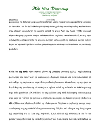 New Era University
SCHOOL OF GRADUATE STUDIES
No. 9 Central Avenue, New Era
Quezon City, Philippines
[Type text] [Type text]
pangsosyal na diskurso kung saan kinakailangan upang magkaroon ng perpektong konsepto
at natutukan. Ito rin ay kinakailangan upang matanggal ang anumang maling kaalaman na
may relasyon sa natutuhan na uusbong sa loob ng grupo. Ayon kay Ruyca (1994), binanggit
niya sa kanyang pag-aaral tungkol sa kooperatib na pagtuturo sa mathematika 6, na ang mga
estudyante sa eksperimental na grupo na dumaan sa kooperatib na pagtuturo ay mas mabuti
kaysa sa mga estudyante sa control group kung saan sinanay sa conventional na paraan ng
pagtuturo.
Lokal na pag-aaral. Ayon Ramos Emilyn ng Delasalle university (2012) kayMaraming
pagbabago ang nangyayari sa larangan ng edukasyon maging ang mga pamamaraan at
estratehiya ng pagtuturo na nagsisilbing malaking hamon na kinakaharap ng mga guro sa
kasalukuyang panahon ng teknolohiya at agham tulad ng suliranin sa kakulangan ng
mga aklat partikular sa Cordillera. Ito ang dahilan kung bakit kailangang tumulong ang
mga guro sa Filipino na makiisa sa matinding pagnanais ng Kagawaran ng Edukasyon
(DepED) na mapabuti ang kalidad ng edukasyon sa Pilipinas sa paghubog sa mga mag-
aaral upang maging makabuluhang mamamayang Pilipino na kailangan ang integrasyon
ng kabutihang-asal sa kanilang pagtuturo. Kaya nilayon ng pananaliksik na ito na
patunayan ang kabisaan ng instruksyong modyular bilang isang mabisang estratehiya sa
 