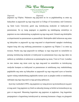 New Era University
SCHOOL OF GRADUATE STUDIES
No. 9 Central Avenue, New Era
Quezon City, Philippines
[Type text] [Type text]
pagtuturo ng Filipino. Nakatuon ang pag-aaral na ito sa paghahambing sa antas ng
kakayahan sa pagsusulit ng mga mag-aaral sa College of Accountancy and Commerce
ng Saint Louis University gamit ang instruksyong modyular at tradisyunal na
pamamaraan. Ito ay isang pagtugon sa pagtuklas ng makabagong estratehiya sa
pagtuturo na mas makatutulong sa pagkatuto ng mga mag-aaral. Ginamit ang deskriptibo
at eksperimental na pamamaraan sa pananaliksik. Deskriptibo dahil inilarawan ang antas
ng kakayahan sa pagsusulit ng mga mag-aaral at eksperimental sapagkat sinubukang
tingnan kung alin ang mabisang pamamaraan sa pagtuturo ng Filipino 2 sa antas ng
tersarya. Pareho ang mga pagsusulit na naibigay sa mga mag-aaral na sumailalim sa
paraang instruksyong modyular at tradisyunal na pamamaraan kaya ang mga datos na
nalikom ay nailathala at nailarawan sa pamamagitan ng mean, T-test at F-test. Lumabas
na mas mataas ang mean score ng mga mag-aaral na sumailalim sa instruksyong
modyular kumpara sa tradisyunal na pamamaraan at natuklasang may makabuluhang
pagkakaiba ang antas ng kakayahan sa pagsusulit ng mga mag-aaral ayon sa kasarian
ngunit walang makabuluhang pagkakaiba naman ayon sa pangkat etniko at natuklasang
nahirapan ang mga mag-aaral sa mga gawaing aplikasyon.
Ayon kay Lardizabal (1995), ang pagtuturo ay isang proseso ng komunikasyon ng guro
at mag-aaral. Ang pagtuturo ay hindi na nakasalig lamang sa berbal na komunikasyon ng
guro at mag-aaral. Maraming kagamitan ang pagtuturo at pagkatuto. Ang kagamitan
pampagtuturo o kagamitang instruksyonal ay anumang karanasan o bagay na ginagamit
 