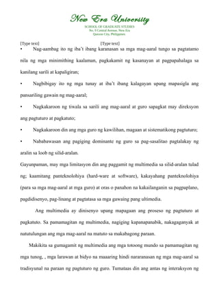 New Era University
SCHOOL OF GRADUATE STUDIES
No. 9 Central Avenue, New Era
Quezon City, Philippines
[Type text] [Type text]
• Nag-aambag ito ng iba’t ibang karanasan sa mga mag-aaral tungo sa pagtatamo
nila ng mga minimithing kaalaman, pagkakamit ng kasanayan at pagpapahalaga sa
kanilang sarili at kapaligiran;
• Nagbibigay ito ng mga tunay at iba’t ibang kalagayan upang mapasigla ang
pansariling gawain ng mag-aaral;
• Nagkakaroon ng tiwala sa sarili ang mag-aaral at guro sapagkat may direksyon
ang pagtuturo at pagkatuto;
• Nagkakaroon din ang mga guro ng kawilihan, magaan at sistematikong pagtuturo;
• Nababawasan ang pagiging dominante ng guro sa pag-sasalitao pagtalakay ng
aralin sa loob ng silid-aralan.
Gayunpaman, may mga limitasyon din ang paggamit ng multimedia sa silid-aralan tulad
ng; kaamitang panteknolohiya (hard-ware at software), kakayahang panteknolohiya
(para sa mga mag-aaral at mga guro) at oras o panahon na kakailanganin sa pagpaplano,
pagdidisenyo, pag-linang at pagtatasa sa mga gawaing pang ultimedia.
Ang multimedia ay dinisenyo upang mapagaan ang proseso ng pagtuturo at
pagkatuto. Sa pamamagitan ng multimedia, nagiging kapanapanabik, nakagaganyak at
natutulungan ang mga mag-aaral na matuto sa makabagong paraan.
Makikita sa gumagamit ng multimedia ang mga totoong mundo sa pamamagitan ng
mga tunog, , mga larawan at bidyo na maaaring hindi nararanasan ng mga mag-aaral sa
tradisyunal na paraan ng pagtuturo ng guro. Tumataas din ang antas ng interaksyon ng
 