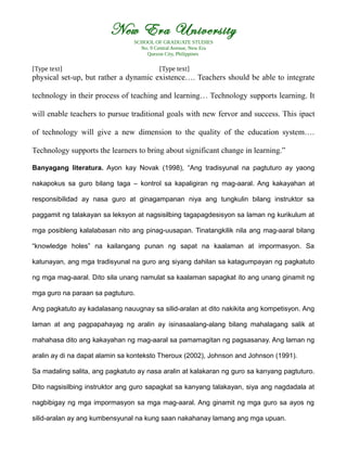 New Era University
SCHOOL OF GRADUATE STUDIES
No. 9 Central Avenue, New Era
Quezon City, Philippines
[Type text] [Type text]
physical set-up, but rather a dynamic existence…. Teachers should be able to integrate
technology in their process of teaching and learning… Technology supports learning. It
will enable teachers to pursue traditional goals with new fervor and success. This ipact
of technology will give a new dimension to the quality of the education system….
Technology supports the learners to bring about significant change in learning.”
Banyagang literatura. Ayon kay Novak (1998), “Ang tradisyunal na pagtuturo ay yaong
nakapokus sa guro bilang taga – kontrol sa kapaligiran ng mag-aaral. Ang kakayahan at
responsibilidad ay nasa guro at ginagampanan niya ang tungkulin bilang instruktor sa
paggamit ng talakayan sa leksyon at nagsisilbing tagapagdesisyon sa laman ng kurikulum at
mga posibleng kalalabasan nito ang pinag-uusapan. Tinatangkilik nila ang mag-aaral bilang
“knowledge holes” na kailangang punan ng sapat na kaalaman at impormasyon. Sa
katunayan, ang mga tradisyunal na guro ang siyang dahilan sa katagumpayan ng pagkatuto
ng mga mag-aaral. Dito sila unang namulat sa kaalaman sapagkat ito ang unang ginamit ng
mga guro na paraan sa pagtuturo.
Ang pagkatuto ay kadalasang nauugnay sa silid-aralan at dito nakikita ang kompetisyon. Ang
laman at ang pagpapahayag ng aralin ay isinasaalang-alang bilang mahalagang salik at
mahahasa dito ang kakayahan ng mag-aaral sa pamamagitan ng pagsasanay. Ang laman ng
aralin ay di na dapat alamin sa konteksto Theroux (2002), Johnson and Johnson (1991).
Sa madaling salita, ang pagkatuto ay nasa aralin at kalakaran ng guro sa kanyang pagtuturo.
Dito nagsisilbing instruktor ang guro sapagkat sa kanyang talakayan, siya ang nagdadala at
nagbibigay ng mga impormasyon sa mga mag-aaral. Ang ginamit ng mga guro sa ayos ng
silid-aralan ay ang kumbensyunal na kung saan nakahanay lamang ang mga upuan.
 