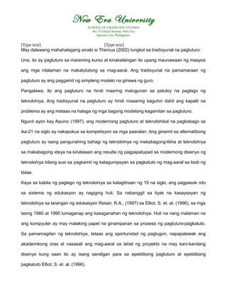 New Era University
SCHOOL OF GRADUATE STUDIES
No. 9 Central Avenue, New Era
Quezon City, Philippines
[Type text] [Type text]
May dalawang mahahalagang sinabi si Theroux (2002) tungkol sa tradisyunal na pagtuturo:
Una, ito ay pagtuturo sa maraming kurso at kinakailangan ito upang maunawaan ng maayos
ang mga nilalaman na makatutulong sa mag-aaral. Ang tradisyunal na pamamaraan ng
pagtuturo ay ang paggamit ng simpleng modelo na ginawa ng guro.
Pangalawa, ito ang pagtuturo na hindi maaring matugunan sa patuloy na paglago ng
teknolohiya. Ang tradisyunal na pagtuturo ay hindi maaaring baguhin dahil ang kapalit na
problema ay ang mataas na halaga ng mga bagong modelong kagamitan sa pagtuturo.
Ngunit ayon kay Aquino (1997), ang modernong pagtuturo at teknolohikal na pagbabago sa
ika-21 na siglo ay nakapokus sa kompetisyon sa mga paaralan. Ang ginamit sa alternatibong
pagtuturo ay isang pangunahing bahagi ng teknolohiya ng makabagong-likha at teknolohiya
sa makabagong ideya na kinatawan ang resulta ng pagpapatupad sa modernong disenyo ng
teknolohiya bilang susi sa pagkamit ng katagumpayan sa pagkatuto ng mag-aaral sa loob ng
klase.
Kaya sa kabila ng paglago ng teknolohiya sa kalagitnaan ng 19 na siglo, ang pagpasok nito
sa sistema ng edukasyon ay nagiging huli. Sa nabanggit sa tiyak na kasaysayan ng
teknolohiya sa larangan ng edukasyon Reiser, R.A., (1997) sa Elliot, S. et. al. (1996), sa mga
taong 1980 at 1990 lumaganap ang kasaganahan ng teknolohiya. Huli na nang malaman na
ang kompyuter ay may malaking papel na ginampanan sa proseso ng pagtuturo-pagkatuto.
Sa pamamagitan ng teknolohiya, tataas ang oportunidad ng pagtugon, napapalawak ang
akademikong oras at nasasali ang mag-aaral sa lahat ng proyekto na may kani-kanilang
disenyo kung saan ito ay isang sandigan para sa epektibong pagtuturo at epektibong
pagkatuto Elliot, S. et. al. (1996).
 