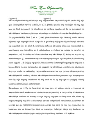 New Era University
SCHOOL OF GRADUATE STUDIES
No. 9 Central Avenue, New Era
Quezon City, Philippines
[Type text] [Type text]
Sa katunayan,di lamang teknolohiya ang nagpapatakbo sa paaralan ngunit pati rin ang mga
guro (Sheingold at Harvey) sa Elliot, S. et. al. (1996), ipinakita ang impresyon na may mga
guro na hindi gumagamit ng teknolohiya sa kanilang pagtuturo at iba na gumagamit ng
teknolohiya sa kanilang pagtuturo sa sekundarya ay pinababa nito ang kanilang kakayahan.
Sa pag-aaral ni Ely; Elliot, S. et. al., (1996), pinatutunayan sa mga nasabing resulta sa itaas
ng ilahad niya ang mga dahilan kung bakit di ginamit ng mga guro ang teknolohiya sa kabila
ng pag-unlad nito: a.) takot; b.) mahinang software at walang oras para mapa-unlad; c.)
naniniwalang ang tekolohiya ay di nakatutulong; d.) kulang sa mataas na panahon ng
pagpaplano; e.) itinuturing na kakompetensiya ang teknolohiya; f.) kulang sa suporta ng
administrasyon; g.) napapahaba ang oras at nangangailangan ng kakayahan; h.) iba-iba ang
papel ng guro; i.) di tanggap ng lipunan. Nasasaad nito na kailangan bigyang aral ang guro at
lipunan bilang iisa ang kahalagahan sa paggamit ng teknolohiya sa sistema ng edukasyon.
Ang mga resulta na nailahad ay nagpapakita ng marami sa mga guro na ‘di gumagamit ng
teknolohiya dahil sa sila ay takot sa teknolohiya mismo at di sang-ayon sa mga teoryang nasa
likod ng mga bagong inobasyon. At ang takot na ito ay nag-ugat sa pagiging walang
kaalaman at kakulangan sa karanasan.
Karagdagan pa ni Ely na karamihan sa mga guro ay walang pormal o impormal na
pagmanipula gamit ang kamay na kasanayan sa programming at pangunahing edukasyon sa
teknolohiya, maliban na lamang sa mga bagong nagtapos na kung saan sila mismo ay
nagboluntaryong mag-aral sa teknolohiya para sa pampersonal na kaalaman. Karamihan din
sa mga guro ay natatakot makasalamuha ng mga mag-aaral na may mas malawakan na
kaalaman ukol sa teknolohiya- takot na mapahiya. Kailangan talaga ang kaalaman sa
teknolohiya para matagumpayan ang pagtuturo gamit ang media sa loob ng klase.
 